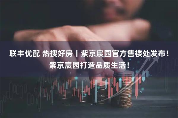 联丰优配 热搜好房丨紫京宸园官方售楼处发布！紫京宸园打造品质生活！