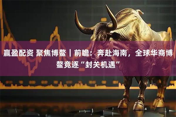 赢盈配资 聚焦博鳌|前瞻:奔赴海南,全球华商博鳌竞逐“封关机遇”