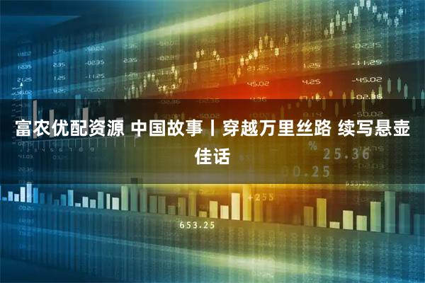 富农优配资源 中国故事丨穿越万里丝路 续写悬壶佳话