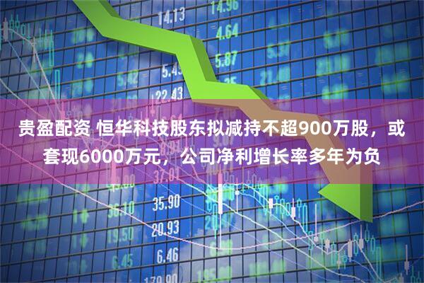 贵盈配资 恒华科技股东拟减持不超900万股,或套现6000万元,公司净利增长率多年为负
