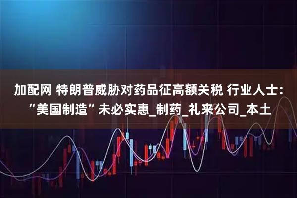 加配网 特朗普威胁对药品征高额关税 行业人士：“美国制造”未必实惠_制药_礼来公司_本土