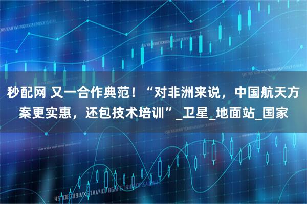 秒配网 又一合作典范！“对非洲来说，中国航天方案更实惠，还包技术培训”_卫星_地面站_国家