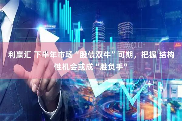 利赢汇 下半年市场“股债双牛”可期,把握 结构性机会或成“胜负手”