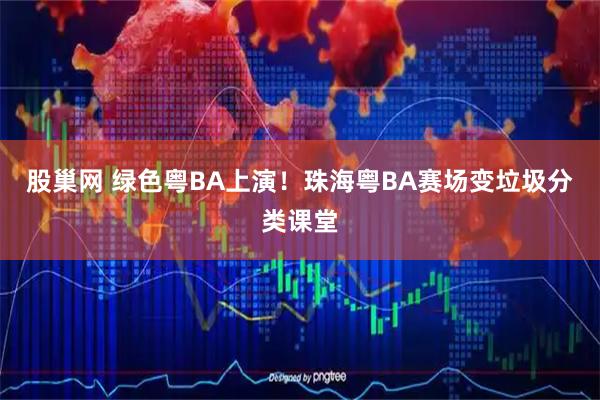 股巢网 绿色粤BA上演!珠海粤BA赛场变垃圾分类课堂