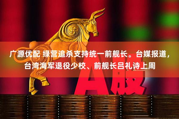 广源优配 绿营追杀支持统一前舰长。台媒报道，台湾海军退役少校、前舰长吕礼诗上周