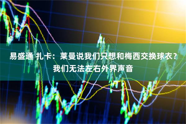 易盛通 扎卡:莱曼说我们只想和梅西交换球衣?我们无法左右外界声音
