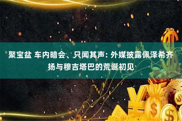 聚宝盆 车内暗会、只闻其声: 外媒披露佩泽希齐扬与穆吉塔巴的荒诞初见