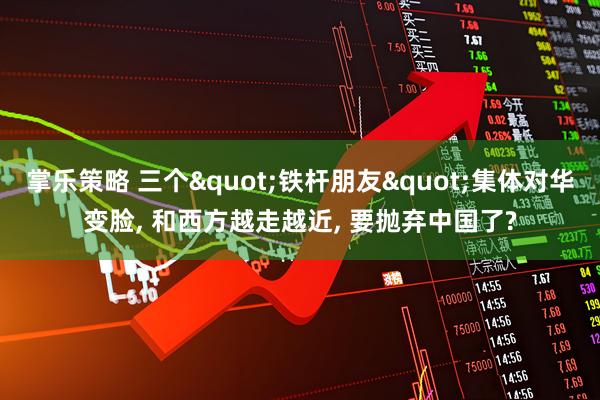掌乐策略 三个"铁杆朋友"集体对华变脸, 和西方越走越近, 要抛弃中国了?