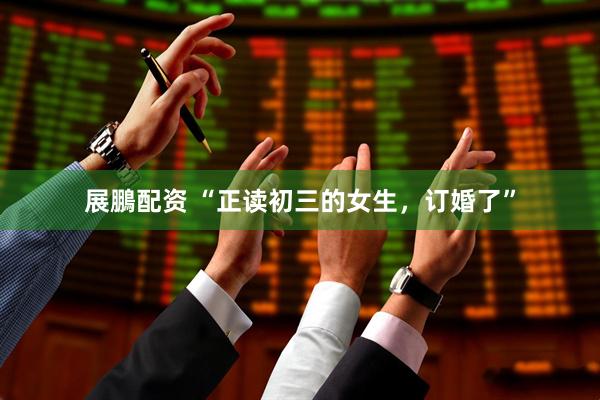展鵬配资 “正读初三的女生，订婚了”