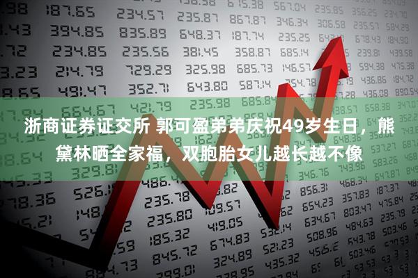 浙商证券证交所 郭可盈弟弟庆祝49岁生日，熊黛林晒全家福，双胞胎女儿越长越不像