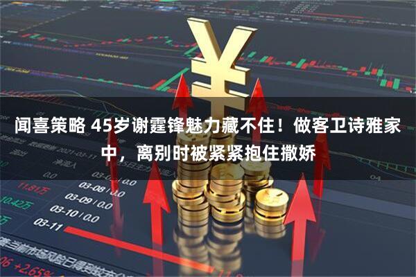 闻喜策略 45岁谢霆锋魅力藏不住!做客卫诗雅家中,离别时被紧紧抱住撒娇
